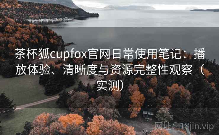 茶杯狐cupfox官网日常使用笔记：播放体验、清晰度与资源完整性观察（实测）