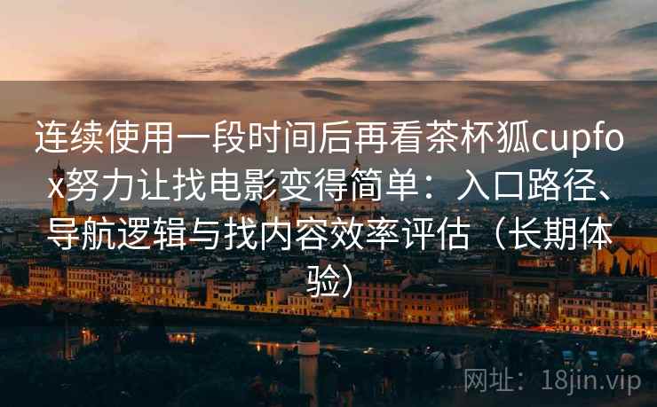 连续使用一段时间后再看茶杯狐cupfox努力让找电影变得简单：入口路径、导航逻辑与找内容效率评估（长期体验）