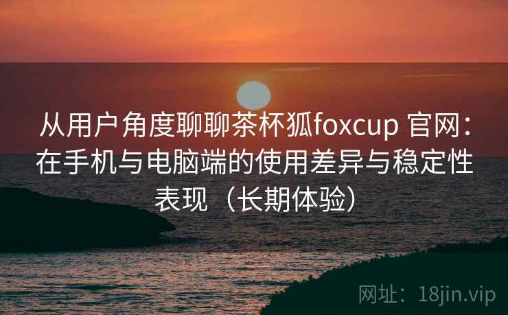 从用户角度聊聊茶杯狐foxcup 官网：在手机与电脑端的使用差异与稳定性表现（长期体验）