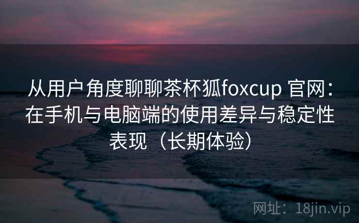 从用户角度聊聊茶杯狐foxcup 官网:在手机与电脑端的使用差异与稳定性表现(长期体验) 从用户角度聊聊茶杯狐foxcup 官网:在手机与电脑端的使用差异与稳定性表现(长期体验)