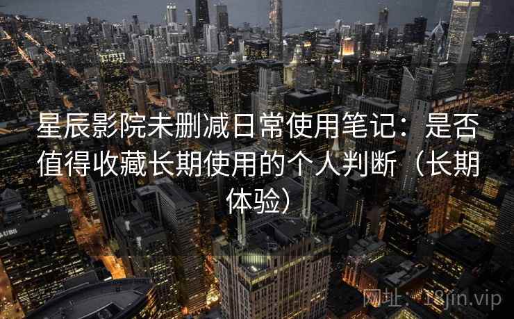 星辰影院未删减日常使用笔记：是否值得收藏长期使用的个人判断（长期体验）