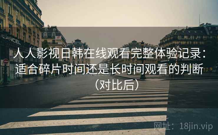 人人影视日韩在线观看完整体验记录：适合碎片时间还是长时间观看的判断（对比后）