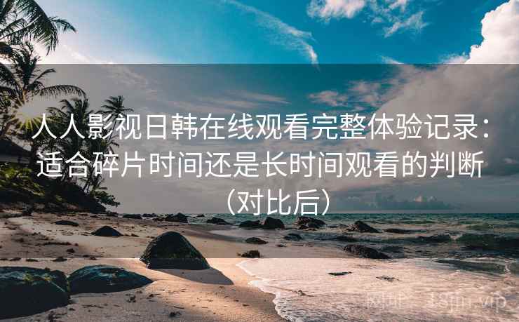 人人影视日韩在线观看完整体验记录:适合碎片时间还是长时间观看的判断(对比后) 人人影视日韩在线观看完整体验记录:适合碎片时间还是长时间观看的判断(对比后)