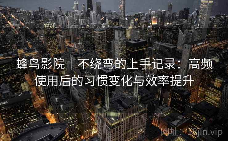 蜂鸟影院｜不绕弯的上手记录：高频使用后的习惯变化与效率提升