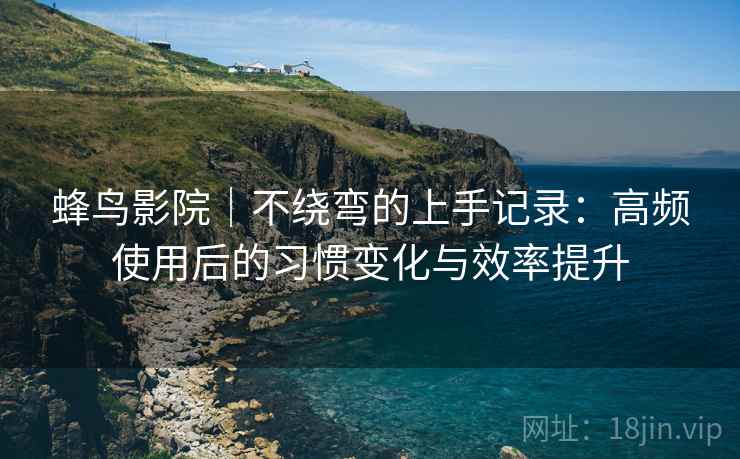 蜂鸟影院|不绕弯的上手记录:高频使用后的习惯变化与效率提升 蜂鸟影院|不绕弯的上手记录:高频使用后的习惯变化与效率提升