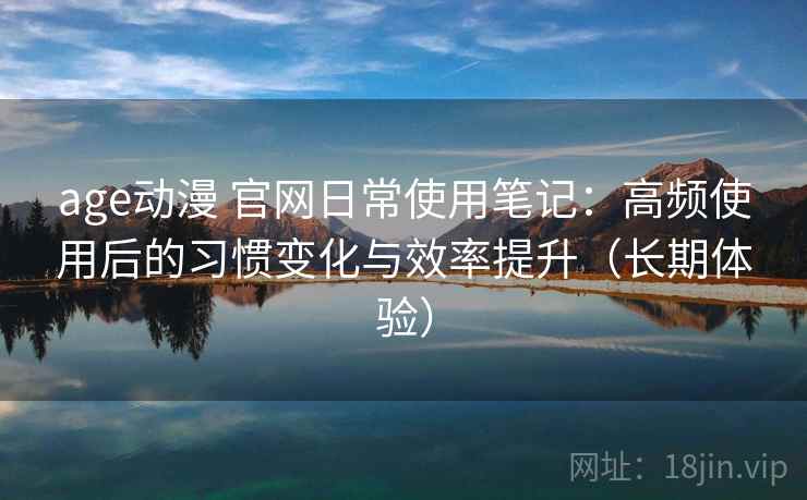 age动漫 官网日常使用笔记：高频使用后的习惯变化与效率提升（长期体验）