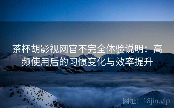 茶杯胡影视网官不完全体验说明：高频使用后的习惯变化与效率提升