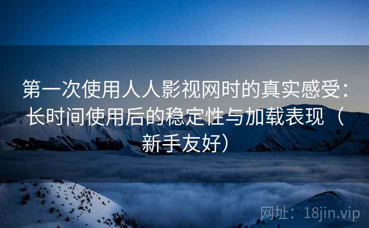 第一次使用人人影视网时的真实感受：长时间使用后的稳定性与加载表现（新手友好）