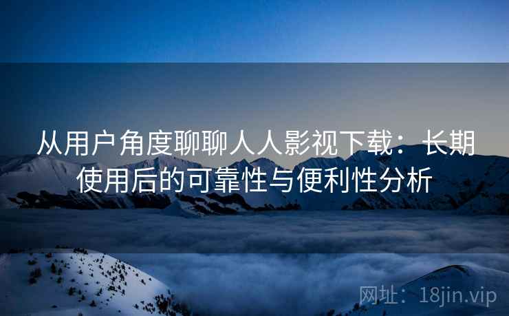 从用户角度聊聊人人影视下载：长期使用后的可靠性与便利性分析