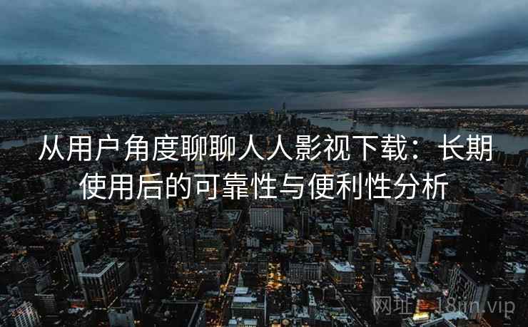 从用户角度聊聊人人影视下载:长期使用后的可靠性与便利性分析 从用户角度聊聊人人影视下载:长期使用后的可靠性与便利性分析