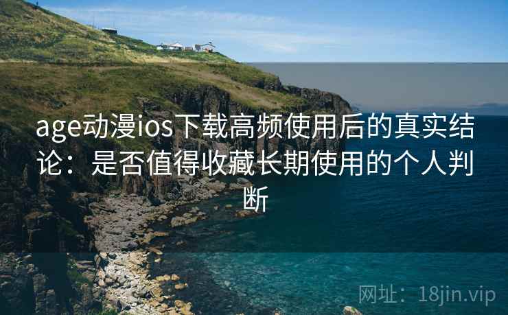 age动漫ios下载高频使用后的真实结论：是否值得收藏长期使用的个人判断