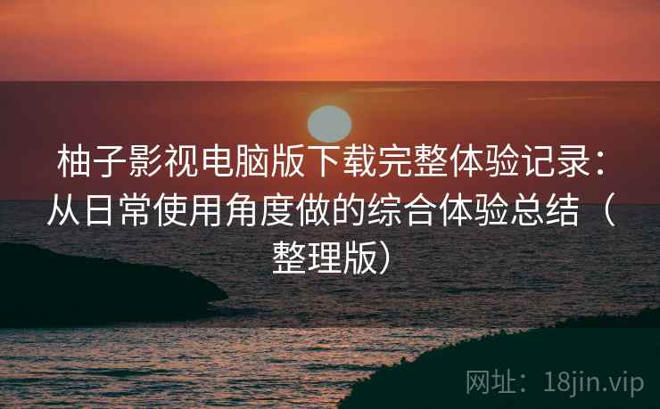 柚子影视电脑版下载完整体验记录：从日常使用角度做的综合体验总结（整理版）