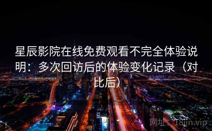 星辰影院在线免费观看不完全体验说明：多次回访后的体验变化记录（对比后）