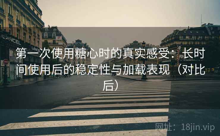 第一次使用糖心时的真实感受：长时间使用后的稳定性与加载表现（对比后）