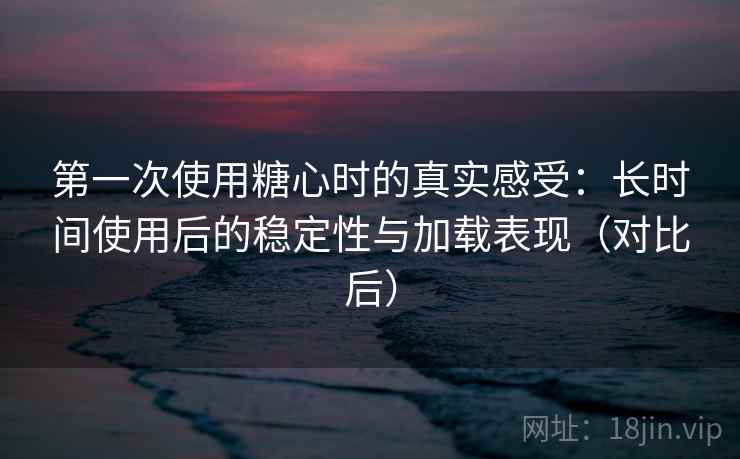 第一次使用糖心时的真实感受:长时间使用后的稳定性与加载表现(对比后) 第一次使用糖心时的真实感受:长时间使用后的稳定性与加载表现(对比后)