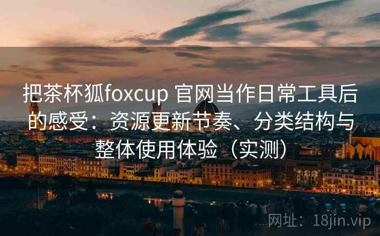 把茶杯狐foxcup 官网当作日常工具后的感受：资源更新节奏、分类结构与整体使用体验（实测）