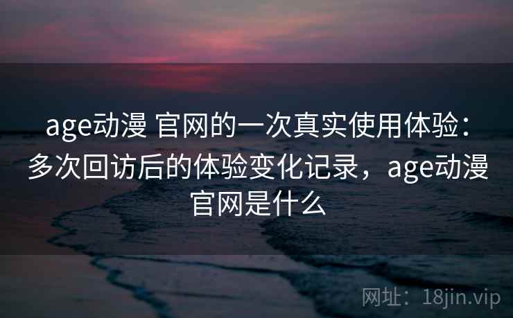 age动漫 官网的一次真实使用体验：多次回访后的体验变化记录，age动漫官网是什么