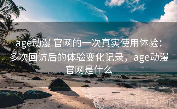 age动漫 官网的一次真实使用体验：多次回访后的体验变化记录，age动漫官网是什么