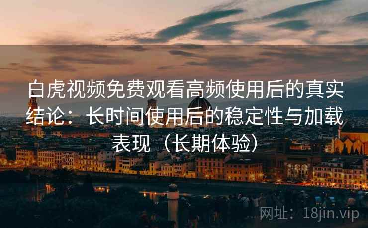 白虎视频免费观看高频使用后的真实结论：长时间使用后的稳定性与加载表现（长期体验）