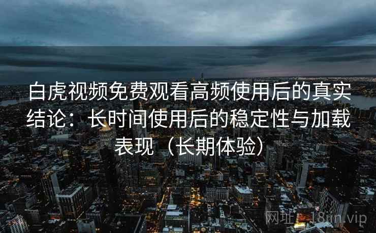 白虎视频免费观看高频使用后的真实结论：长时间使用后的稳定性与加载表现（长期体验）