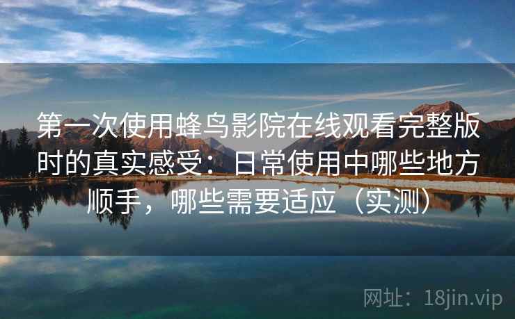 第一次使用蜂鸟影院在线观看完整版时的真实感受：日常使用中哪些地方顺手，哪些需要适应（实测）