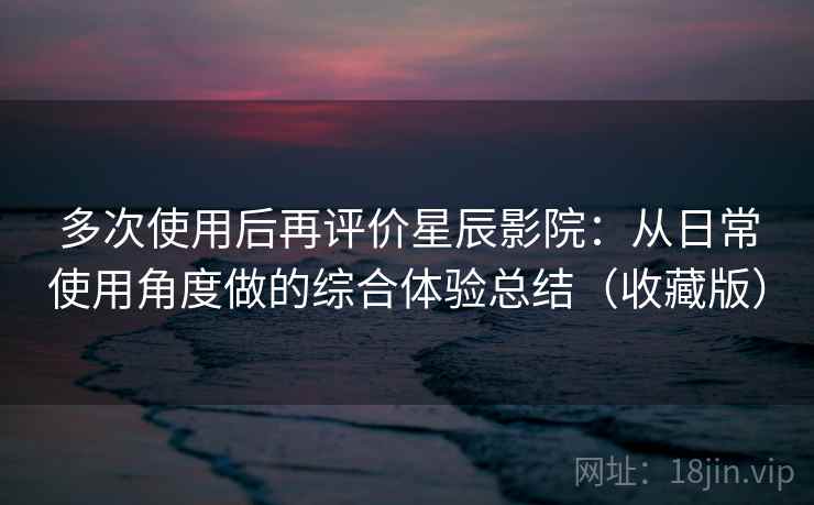 多次使用后再评价星辰影院：从日常使用角度做的综合体验总结（收藏版）