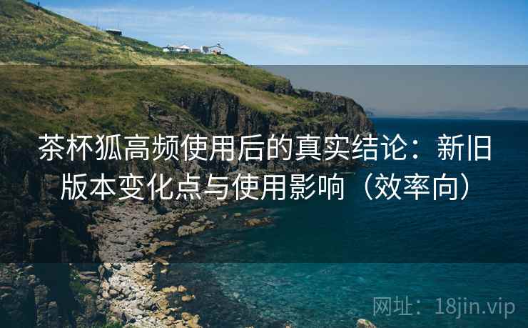 茶杯狐高频使用后的真实结论：新旧版本变化点与使用影响（效率向）