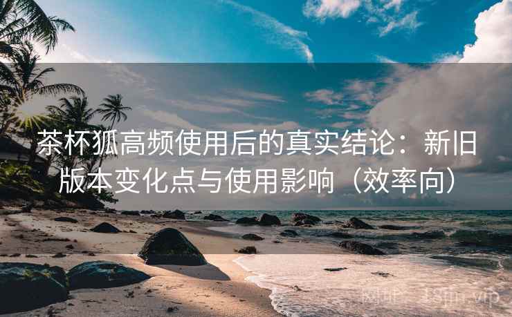 茶杯狐高频使用后的真实结论：新旧版本变化点与使用影响（效率向）