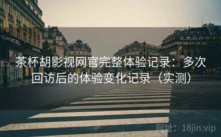 茶杯胡影视网官完整体验记录：多次回访后的体验变化记录（实测）