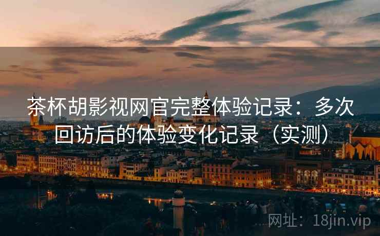 茶杯胡影视网官完整体验记录：多次回访后的体验变化记录（实测）