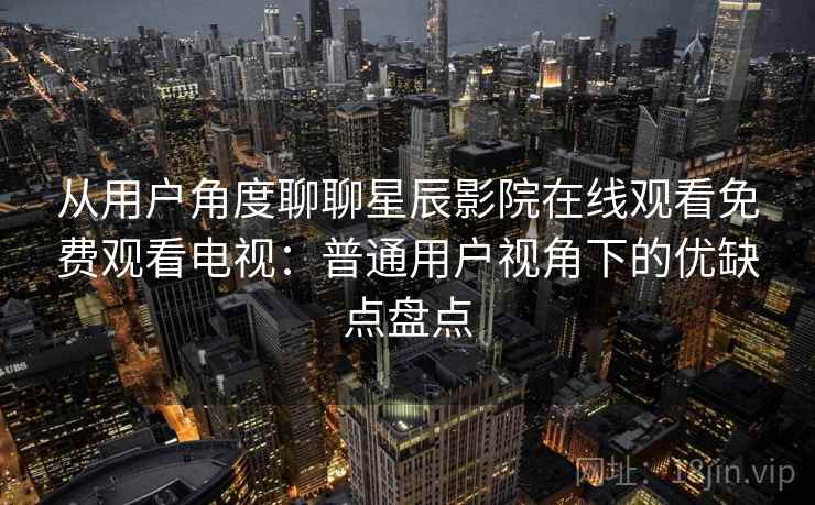 从用户角度聊聊星辰影院在线观看免费观看电视：普通用户视角下的优缺点盘点