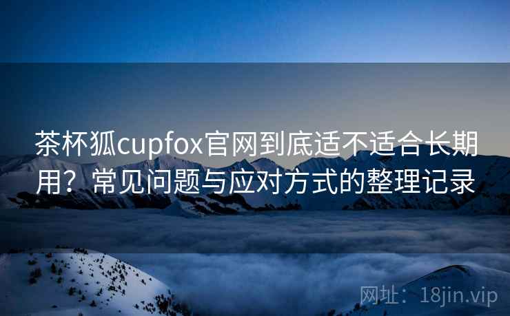茶杯狐cupfox官网到底适不适合长期用？常见问题与应对方式的整理记录