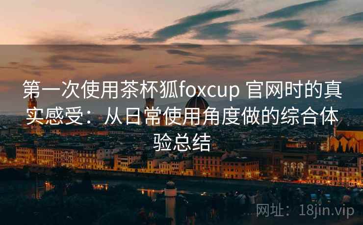 第一次使用茶杯狐foxcup 官网时的真实感受：从日常使用角度做的综合体验总结
