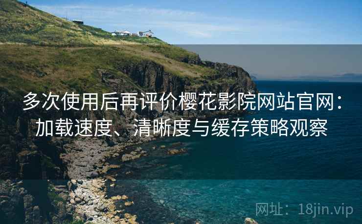 多次使用后再评价樱花影院网站官网：加载速度、清晰度与缓存策略观察