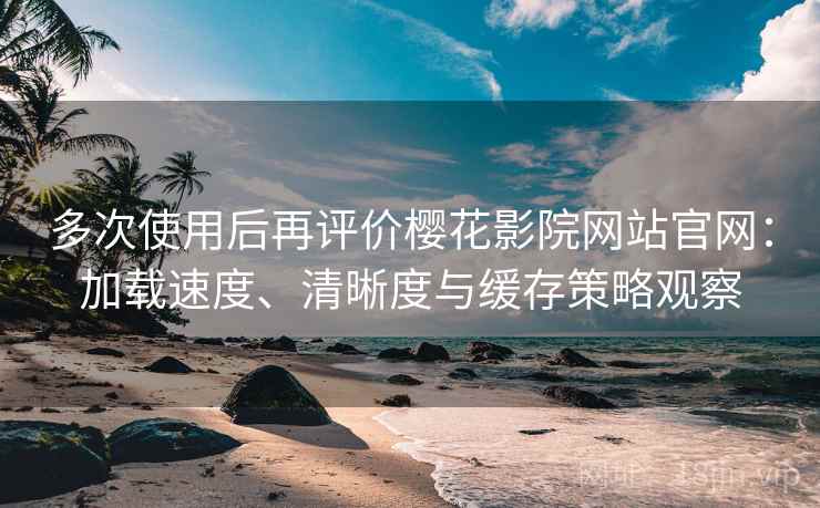 多次使用后再评价樱花影院网站官网：加载速度、清晰度与缓存策略观察