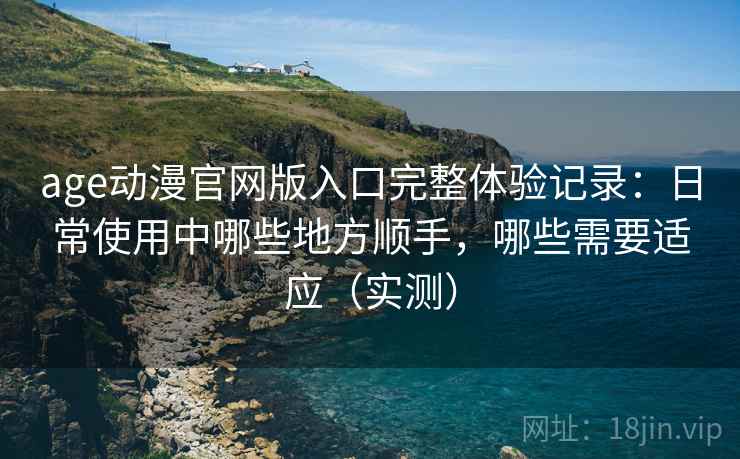 age动漫官网版入口完整体验记录：日常使用中哪些地方顺手，哪些需要适应（实测）