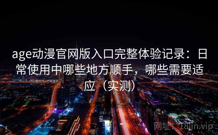 age动漫官网版入口完整体验记录：日常使用中哪些地方顺手，哪些需要适应（实测）