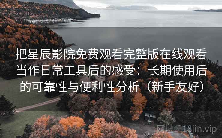 把星辰影院免费观看完整版在线观看当作日常工具后的感受：长期使用后的可靠性与便利性分析（新手友好）
