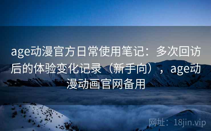 age动漫官方日常使用笔记：多次回访后的体验变化记录（新手向），age动漫动画官网备用