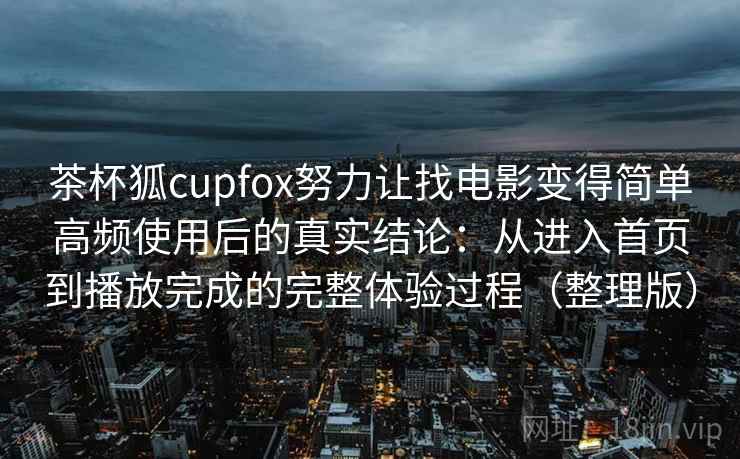 茶杯狐cupfox努力让找电影变得简单高频使用后的真实结论：从进入首页到播放完成的完整体验过程（整理版）