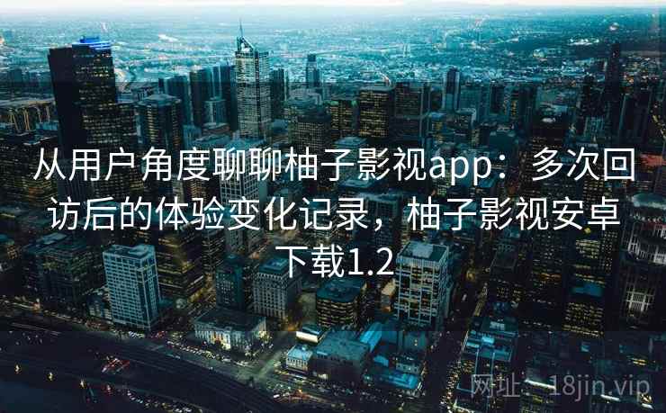 从用户角度聊聊柚子影视app：多次回访后的体验变化记录，柚子影视安卓下载1.2