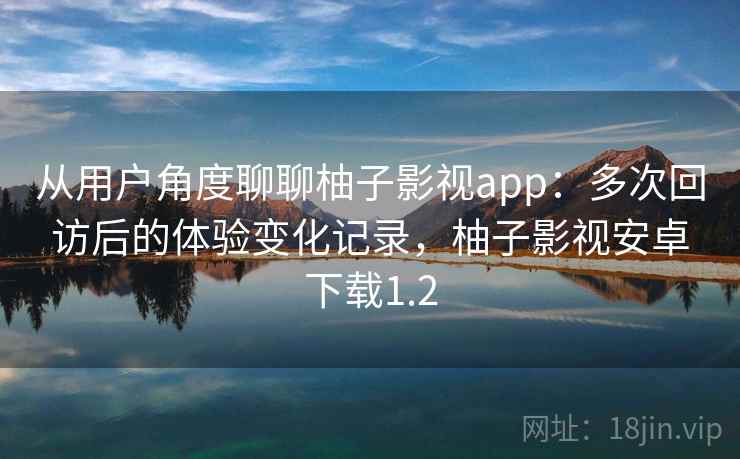 从用户角度聊聊柚子影视app：多次回访后的体验变化记录，柚子影视安卓下载1.2