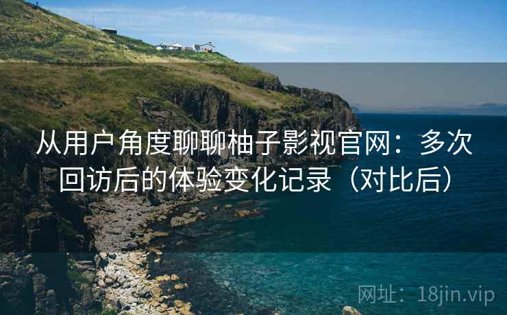 从用户角度聊聊柚子影视官网：多次回访后的体验变化记录（对比后）