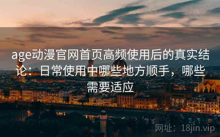 age动漫官网首页高频使用后的真实结论：日常使用中哪些地方顺手，哪些需要适应