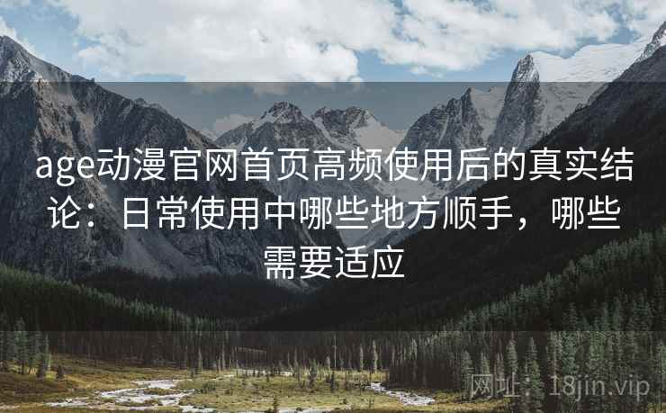 age动漫官网首页高频使用后的真实结论：日常使用中哪些地方顺手，哪些需要适应