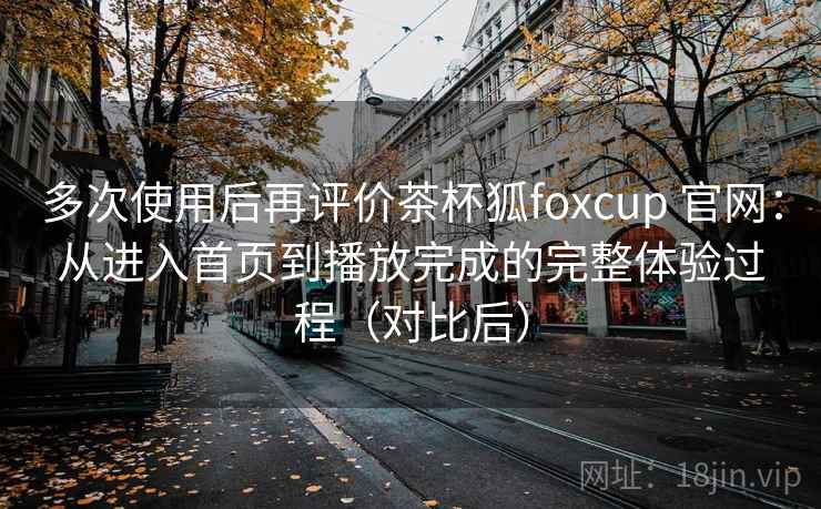 多次使用后再评价茶杯狐foxcup 官网：从进入首页到播放完成的完整体验过程（对比后）