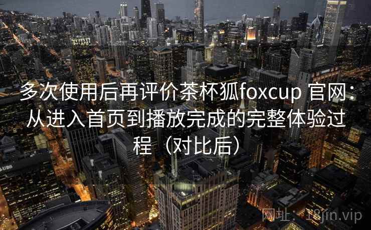 多次使用后再评价茶杯狐foxcup 官网：从进入首页到播放完成的完整体验过程（对比后）