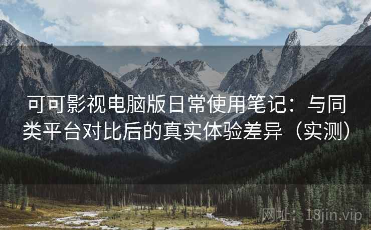 可可影视电脑版日常使用笔记：与同类平台对比后的真实体验差异（实测）