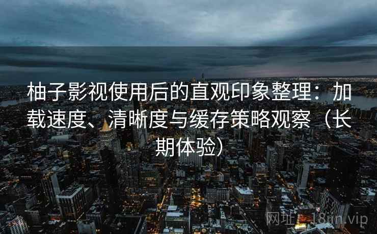 柚子影视使用后的直观印象整理：加载速度、清晰度与缓存策略观察（长期体验）