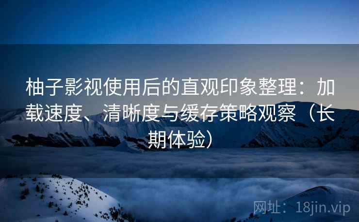 柚子影视使用后的直观印象整理：加载速度、清晰度与缓存策略观察（长期体验）